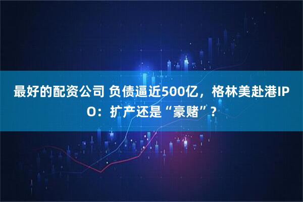 最好的配资公司 负债逼近500亿，格林美赴港IPO：扩产还是“豪赌”？