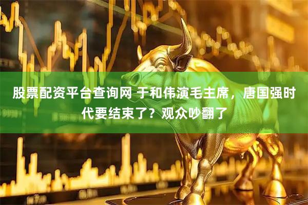 股票配资平台查询网 于和伟演毛主席,唐国强时代要结束了?观众吵翻了