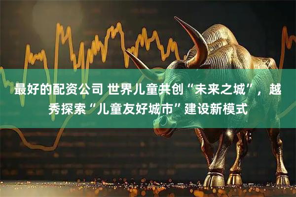 最好的配资公司 世界儿童共创“未来之城”，越秀探索“儿童友好城市”建设新模式