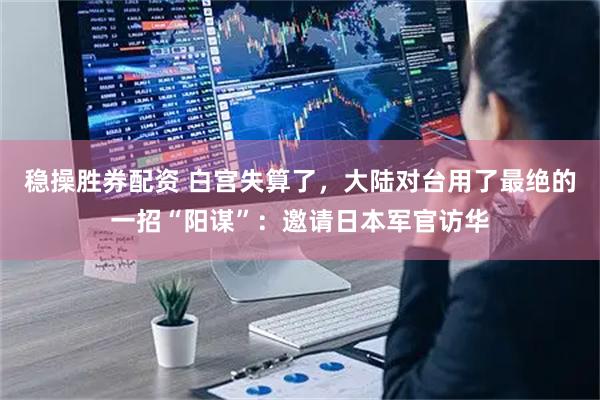 稳操胜券配资 白宫失算了,大陆对台用了最绝的一招“阳谋”:邀请日本军官访华