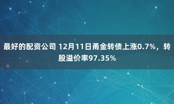 最好的配资公司 12月11日甬金转债上涨0.7%，转股溢价率97.35%