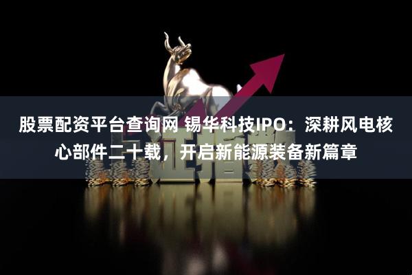 股票配资平台查询网 锡华科技IPO：深耕风电核心部件二十载，开启新能源装备新篇章