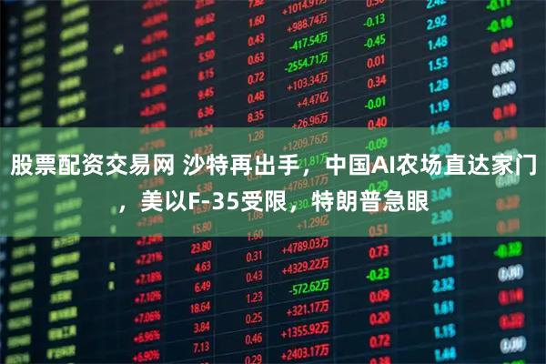 股票配资交易网 沙特再出手,中国AI农场直达家门,美以F-35受限,特朗普急眼