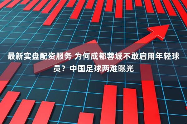 最新实盘配资服务 为何成都蓉城不敢启用年轻球员？中国足球两难曝光