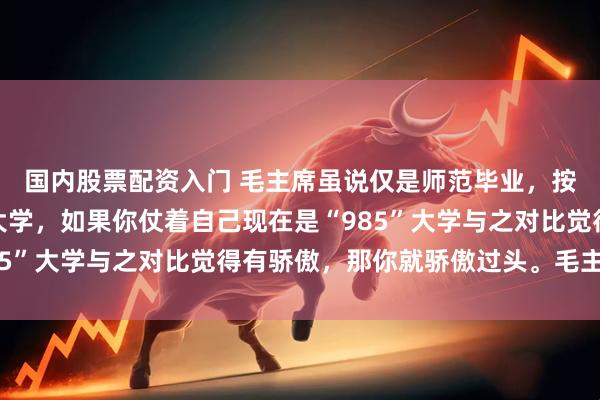 国内股票配资入门 毛主席虽说仅是师范毕业,按现在来说算不上本科大学,如果你仗着自己现在是“985”大学与之对比觉得有骄傲,那你就骄傲过头。毛主席初