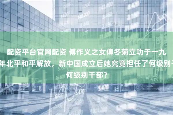 配资平台官网配资 傅作义之女傅冬菊立功于一九四九年北平和平解放，新中国成立后她究竟担任了何级别干部？