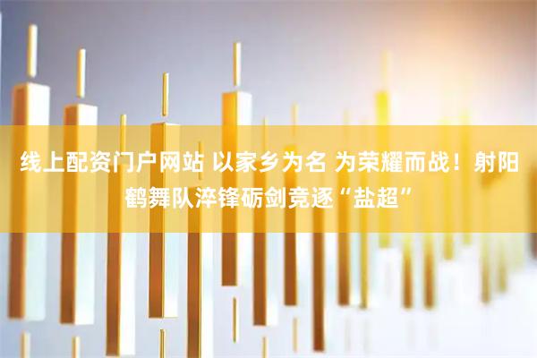 线上配资门户网站 以家乡为名 为荣耀而战！射阳鹤舞队淬锋砺剑竞逐“盐超”