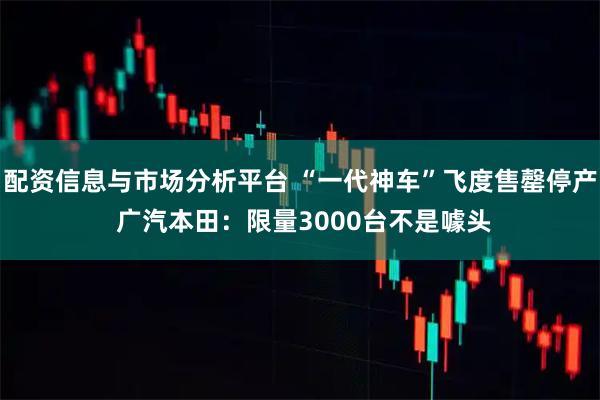 配资信息与市场分析平台 “一代神车”飞度售罄停产 广汽本田：限量3000台不是噱头