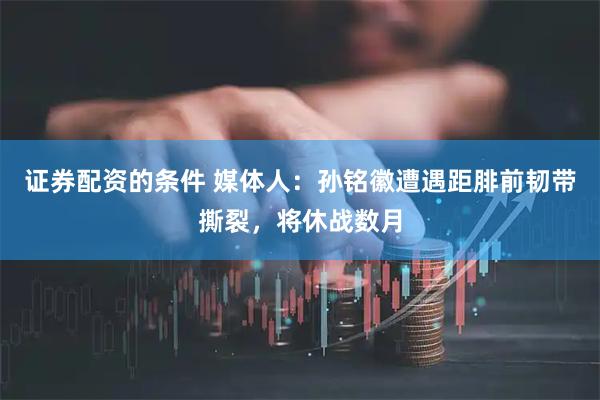 证券配资的条件 媒体人：孙铭徽遭遇距腓前韧带撕裂，将休战数月