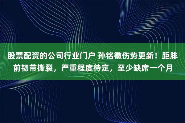 股票配资的公司行业门户 孙铭徽伤势更新！距腓前韧带撕裂，严重程度待定，至少缺席一个月