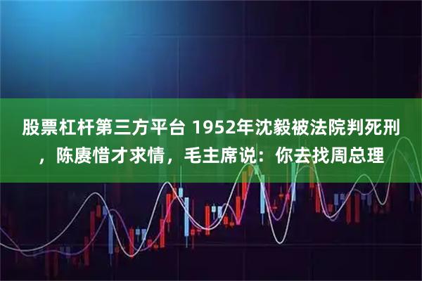 股票杠杆第三方平台 1952年沈毅被法院判死刑，陈赓惜才求情，毛主席说：你去找周总理