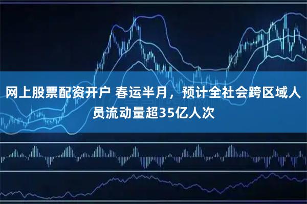 网上股票配资开户 春运半月，预计全社会跨区域人员流动量超35亿人次