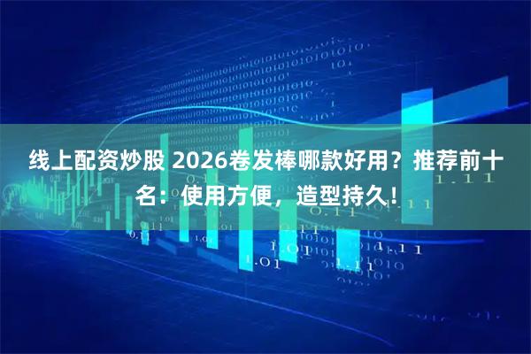 线上配资炒股 2026卷发棒哪款好用？推荐前十名：使用方便，造型持久！