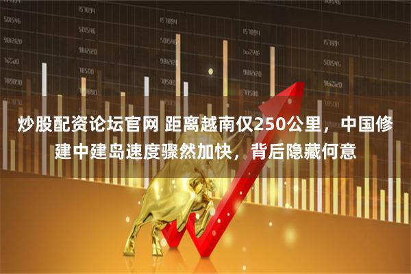 炒股配资论坛官网 距离越南仅250公里,中国修建中建岛速度骤然加快,背后隐藏何意