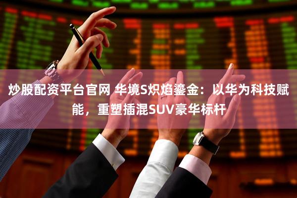 炒股配资平台官网 华境S炽焰鎏金：以华为科技赋能，重塑插混SUV豪华标杆