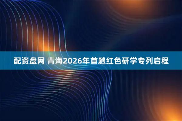 配资盘网 青海2026年首趟红色研学专列启程