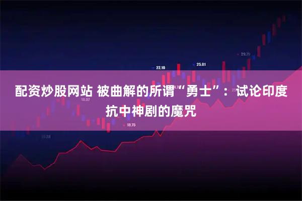 配资炒股网站 被曲解的所谓“勇士”：试论印度抗中神剧的魔咒