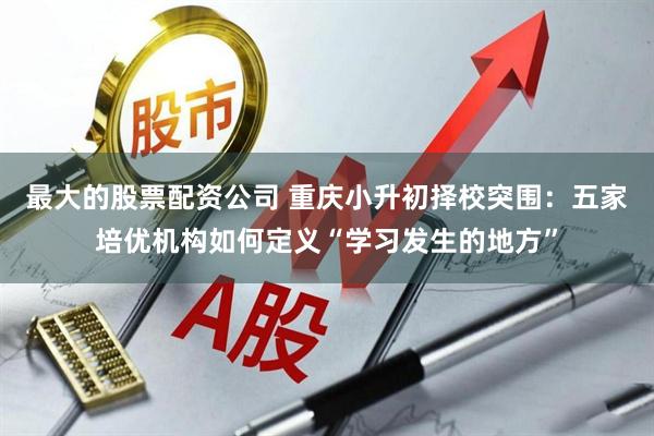 最大的股票配资公司 重庆小升初择校突围：五家培优机构如何定义“学习发生的地方”