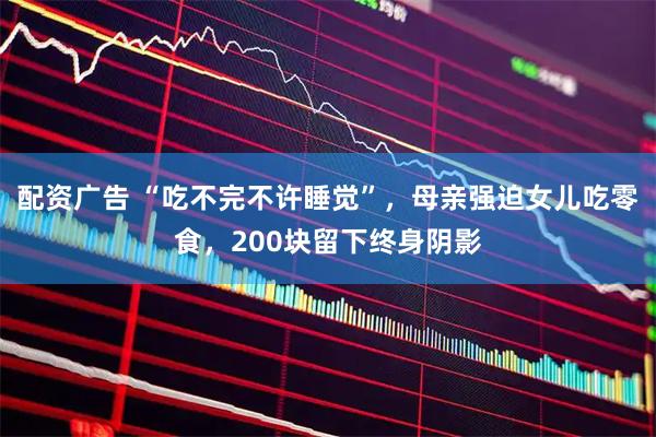 配资广告 “吃不完不许睡觉”，母亲强迫女儿吃零食，200块留下终身阴影