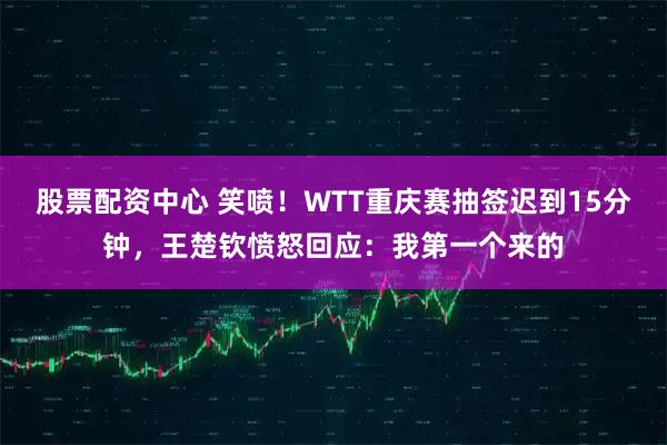 股票配资中心 笑喷！WTT重庆赛抽签迟到15分钟，王楚钦愤怒回应：我第一个来的
