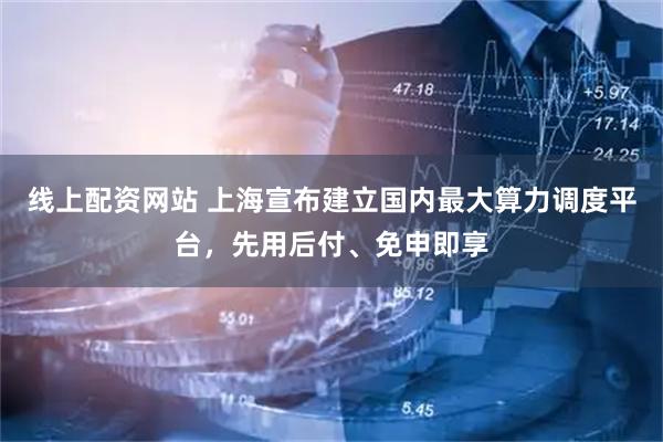 线上配资网站 上海宣布建立国内最大算力调度平台，先用后付、免申即享