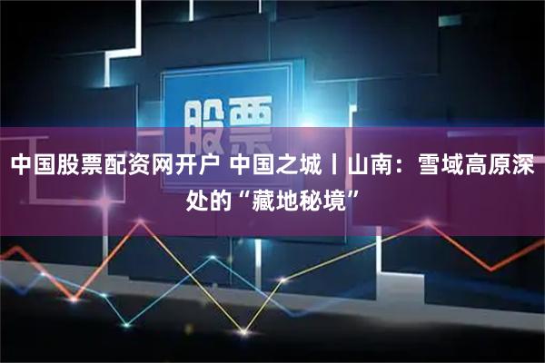 中国股票配资网开户 中国之城丨山南：雪域高原深处的“藏地秘境”