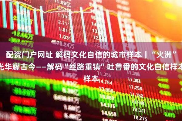 配资门户网址 解码文化自信的城市样本丨“火洲”光华耀古今——解码“丝路重镇”吐鲁番的文化自信样本