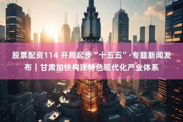 股票配资114 开局起步“十五五”·专题新闻发布｜甘肃加快构建特色现代化产业体系
