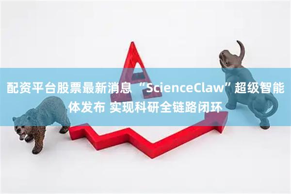 配资平台股票最新消息 “ScienceClaw”超级智能体发布 实现科研全链路闭环