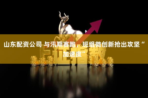 山东配资公司 与汛期赛跑，班组微创新抢出攻坚“加速度”