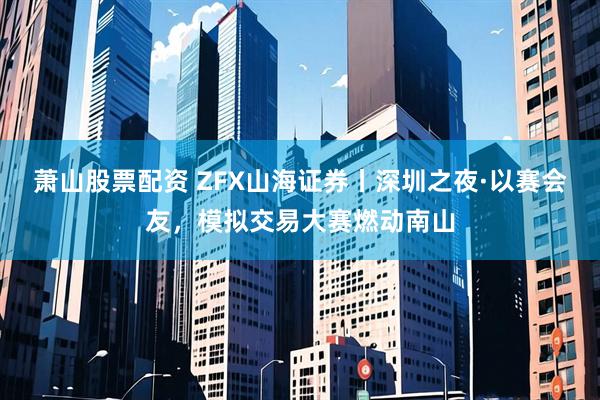 萧山股票配资 ZFX山海证券丨深圳之夜·以赛会友，模拟交易大赛燃动南山