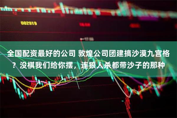全国配资最好的公司 敦煌公司团建搞沙漠九宫格？没棋我们给你摆，连狼人杀都带沙子的那种