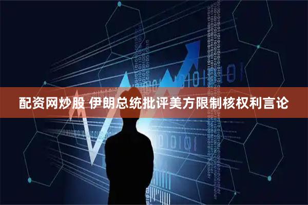 配资网炒股 伊朗总统批评美方限制核权利言论