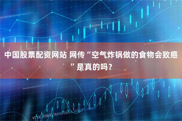 中国股票配资网站 网传“空气炸锅做的食物会致癌”是真的吗？