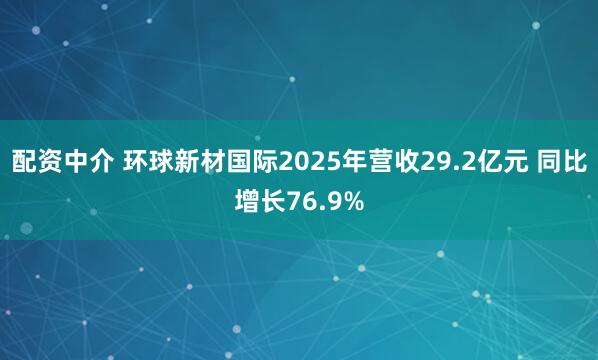 配资中介 环球新材国际2025年营收29.2亿元 同比增长76.9%