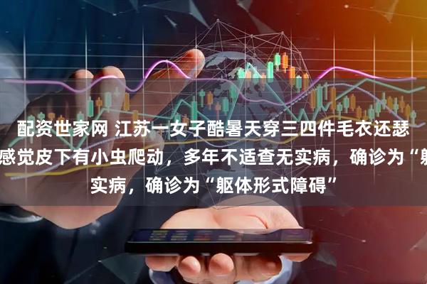 配资世家网 江苏一女子酷暑天穿三四件毛衣还瑟瑟发抖，时常感觉皮下有小虫爬动，多年不适查无实病，确诊为“躯体形式障碍”