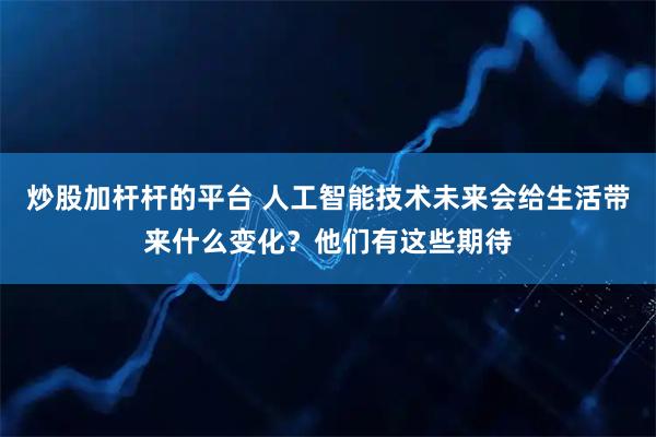 炒股加杆杆的平台 人工智能技术未来会给生活带来什么变化？他们有这些期待