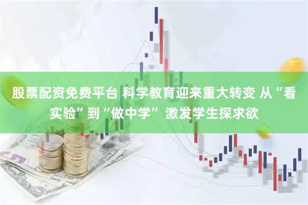 股票配资免费平台 科学教育迎来重大转变 从“看实验”到“做中学” 激发学生探求欲