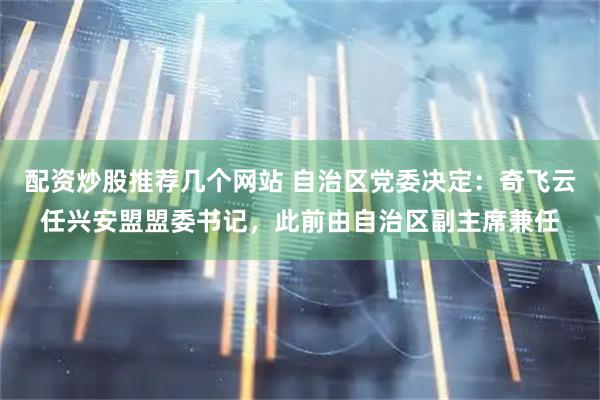 配资炒股推荐几个网站 自治区党委决定：奇飞云任兴安盟盟委书记，此前由自治区副主席兼任