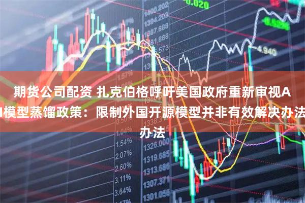 期货公司配资 扎克伯格呼吁美国政府重新审视AI模型蒸馏政策：限制外国开源模型并非有效解决办法