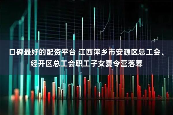 口碑最好的配资平台 江西萍乡市安源区总工会、经开区总工会职工子女夏令营落幕